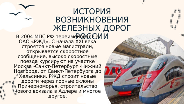 ИСТОРИЯ ВОЗНИКНОВЕНИЯ ЖЕЛЕЗНЫХ ДОРОГ РОССИИ В 2004 МПС РФ переименовали в ОАО «РЖД». С начала XXI века строятся новые магистрали, открывается скоростное сообщение, высоко скоростные поезда курсируют на участке Москва -Санкт-Петербург -Нижний Новгород, от Санкт-Петербурга до Хельсинки. РЖД строит новые дороги через горные склоны Причерноморья, строительство нового вокзала в Адлере и многое другое.