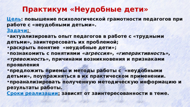 Практикум «Неудобные дети»  Цель : повышение психологической грамотности педагогов при работе с «неудобными детьми». Задачи :  актуализировать опыт педагогов в работе с «трудными детьми», заинтересовать их проблемой; раскрыть понятие «неудобные дети»; познакомить с понятиями «агрессия» , «гиперактивность» , «тревожность» , причинами возникновения и признаками проявления предложить приемы и методы работы с «неудобными детьми», поупражняться в их практическом применении. проанализировать полученную методическую информацию и результаты работы. Сроки реализации : зависят от заинтересованности в теме.