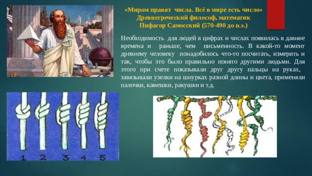 «Миром правят числа. Всё в мире есть число» Древнегреческий философ, математик Пифагор Самосский (570-490 до н.э.)   Необходимость для людей в цифрах и числах появилась в давние времена и раньше, чем письменность. В какой-то момент древнему человеку понадобилось что-то посчитать, измерить и так, чтобы это было правильно понято другими людьми. Для этого при счете показывали друг другу пальцы на руках,  завязывали узелки на шнурках разной длины и цвета, применяли палочки, камешки, ракушки и т.д.