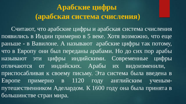 Арабские цифры  (арабская система счисления)    Считают, что арабские цифры и арабская система счисления появились в Индии примерно в 5 веке. Хотя возможно, что еще раньше - в Вавилоне. А называют арабские цифры так потому, что в Европу они был переданы арабами. Но до сих пор арабы называют эти цифры индийскими. Современные цифры отличаются от индийских. Арабы их видоизменили, приспосабливая к своему письму. Эта система была введена в Европе примерно в 1120 году английским ученым-путешественником Аделардом. К 1600 году она была принята в большинстве стран мира.