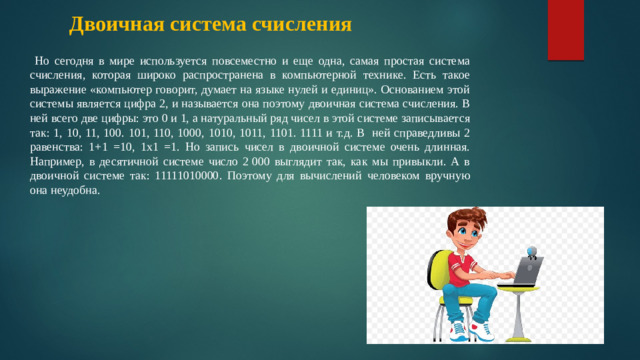 Двоичная система счисления  Но сегодня в мире используется повсеместно и еще одна, самая простая система счисления, которая широко распространена в компьютерной технике. Есть такое выражение «компьютер говорит, думает на языке нулей и единиц». Основанием этой системы является цифра 2, и называется она поэтому двоичная система счисления. В ней всего две цифры: это 0 и 1, а натуральный ряд чисел в этой системе записывается так: 1, 10, 11, 100. 101, 110, 1000, 1010, 1011, 1101. 1111 и т.д. В ней справедливы 2 равенства: 1+1 =10, 1х1 =1. Но запись чисел в двоичной системе очень длинная. Например, в десятичной системе число 2 000 выглядит так, как мы привыкли. А в двоичной системе так: 11111010000. Поэтому для вычислений человеком вручную она неудобна.  