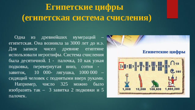 Египетские цифры  (египетская система счисления)  Одна из древнейших нумераций – египетская. Она возникла за 3000 лет до н.э. Для записи чисел древние египтяне использовали иероглифы. Система счисления была десятичной. 1 - палочка, 10 как узкая подковка, перевернутая вниз, сотня - завиток, 10 000- лягушка, 1000 000 – сидящий человек с поднятыми вверх руками. Например, число 325 можно было изобразить так – 3 завитка 2 подковки и 5 палочек. египетские