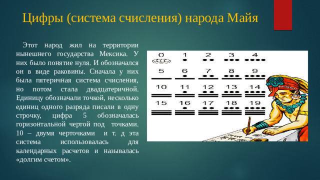 Цифры (система счисления) народа Майя  Этот народ жил на территории нынешнего государства Мексика. У них было понятие нуля. И обозначался он в виде раковины. Сначала у них была пятеричная система счисления, но потом стала двадцатеричной. Единицу обозначали точкой, несколько единиц одного разряда писали в одну строчку, цифра 5 обозначалась горизонтальной чертой под точками. 10 – двумя черточками и т. д эта система использовалась для календарных расчетов и называлась «долгим счетом». майя