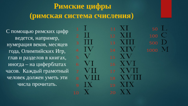 Римские цифры  (римская система счисления)   С помощью римских цифр ведется, например, нумерация веков, месяцев года, Олимпийских Игр, глав и разделов в книгах, иногда – на циферблатах часов. Каждый грамотный человек должен уметь эти числа прочитать. римские