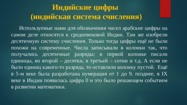 Индийские цифры  (индийская система счисления)    Используемые нами для обозначения чисел арабские цифры на самом деле относятся к средневековой Индии. Там же изобрели десятичную систему счисления. Только тогда цифры ещё не были похожи на современные. Числа записывали в колонки так, что получались десятичные разряды: в первой колонке писали единицы, во второй – десятки, в третьей – сотни и т.д. А если не было единиц какого-то разряда, то оставляли колонку пустой. Ещё в 5-м веке была разработана нумерация от 1 до 9. позднее, в IХ веке в Индии появилась цифра 0 и это было решающем событием в развитии математики.