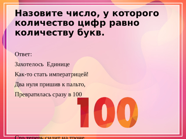 Назовите число, у которого количество цифр равно количеству букв.   Ответ: Захотелось Единице Как-то стать императрицей! Два нуля пришив к пальто, Превратилась сразу в 100 Сто теперь сидит на троне В бриллиантовой короне, И, пока нули при ней, Все десятки служат ей!