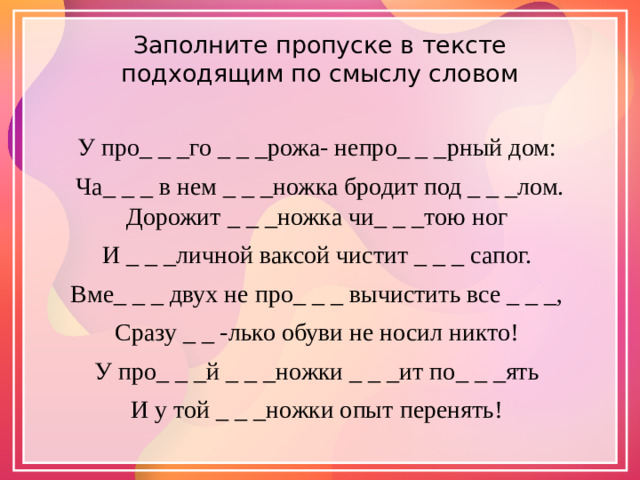 Заполните пропуске в тексте подходящим по смыслу словом   У про_ _ _го _ _ _рожа- непро_ _ _рный дом: Ча_ _ _ в нем _ _ _ножка бродит под _ _ _лом. Дорожит _ _ _ножка чи_ _ _тою ног И _ _ _личной ваксой чистит _ _ _ сапог. Вме_ _ _ двух не про_ _ _ вычистить все _ _ _, Сразу _ _ -лько обуви не носил никто! У про_ _ _й _ _ _ножки _ _ _ит по_ _ _ять И у той _ _ _ножки опыт перенять!