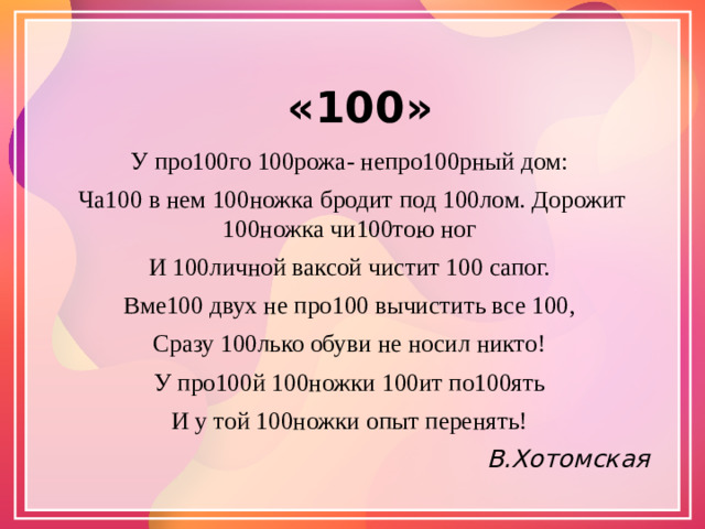 «100» У про100го 100рожа- непро100рный дом: Ча100 в нем 100ножка бродит под 100лом. Дорожит 100ножка чи100тою ног И 100личной ваксой чистит 100 сапог. Вме100 двух не про100 вычистить все 100, Сразу 100лько обуви не носил никто! У про100й 100ножки 100ит по100ять И у той 100ножки опыт перенять! В.Хотомская