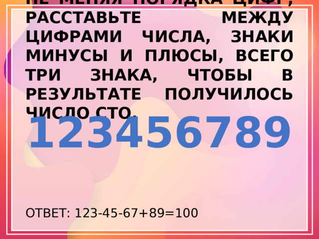 НЕ МЕНЯЯ ПОРЯДКА ЦИФР, РАССТАВЬТЕ МЕЖДУ ЦИФРАМИ ЧИСЛА, ЗНАКИ МИНУСЫ И ПЛЮСЫ, ВСЕГО ТРИ ЗНАКА, ЧТОБЫ В РЕЗУЛЬТАТЕ ПОЛУЧИЛОСЬ ЧИСЛО СТО. 123456789 ОТВЕТ: 123-45-67+89=100