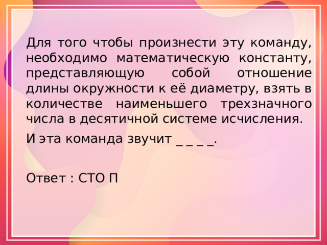 Для того чтобы произнести эту команду, необходимо математическую константу, представляющую собой отношение длины окружности к её диаметру, взять в количестве наименьшего трехзначного числа в десятичной системе исчисления. И эта команда звучит _ _ _ _. Ответ : СТО П