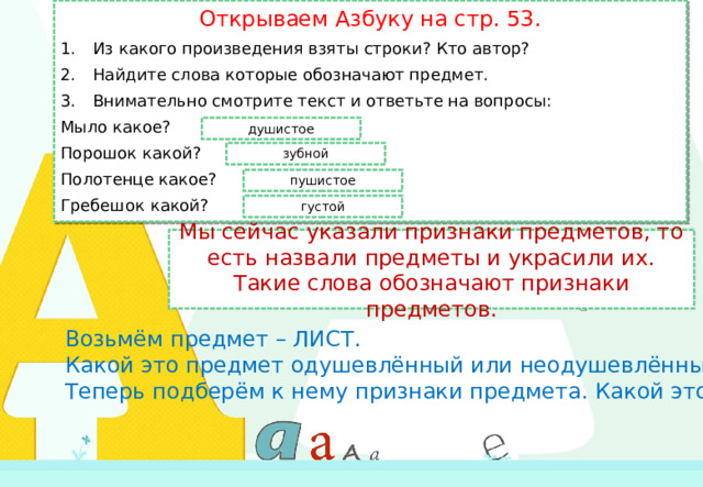 Открываем Азбуку на стр. 53. Из какого произведения взяты строки? Кто автор? Найдите слова которые обозначают предмет. Внимательно смотрите текст и ответьте на вопросы: Мыло какое? Порошок какой? Полотенце какое? Гребешок какой? душистое зубной пушистое густой Мы сейчас указали признаки предметов, то есть назвали предметы и украсили их. Такие слова обозначают признаки предметов. Возьмём предмет – ЛИСТ. Какой это предмет одушевлённый или неодушевлённый? Теперь подберём к нему признаки предмета. Какой это лист?