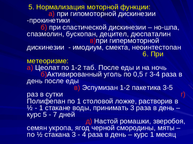 5. Нормализация моторной функции: а)  при гипомоторной дискинезии -прокинетики  б) при спастической дискинезии – но-шпа, спазмолин, бускопан, децител, дюспаталин в) при гипермоторной дискинезии - имодиум, смекта, неоинтестопан 6.  При метеоризме: а) Цеолат по 1-2 таб. После еды и на ночь б) Активированный уголь по 0,5 г 3-4 раза в день после еды в) Эспумизан 1-2 пакетика 3-5 раз в сутки г) Полифепан по 1 столовой ложке, растворив в ½ - 1 стакане воды, принимать 3 раза в день – курс 5 - 7 дней д) Настой  ромашки, зверобоя, семян укропа, ягод черной смородины, мяты – по ½ стакана 3 - 4 раза в день – курс 1 месяц