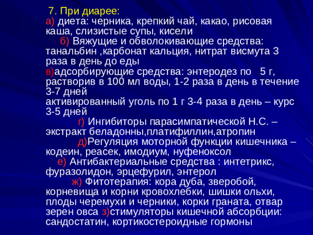 7 . При диарее: а)  диета: черника, крепкий чай, какао, рисовая каша, слизистые супы, кисели б) Вяжущие и обволокивающие средства: танальбин ,карбонат кальция, нитрат висмута 3 раза в день до еды в) адсорбирующие средства: энтеродез по 5 г, растворив в 100 мл воды, 1-2 раза в день в течение 3-7 дней активированный уголь по 1 г 3-4 раза в день – курс 3-5 дней г) Ингибиторы парасимпатической Н.С. – экстракт беладонны,платифиллин,атропин д) Регуляция моторной функции кишечника – кодеин, реасек, имодиум, нуфеноксол е) Антибактериальные средства : интетрикс, фуразолидон, эрцефурил, энтерол ж) Фитотерапия: кора дуба, зверобой, корневища и корни кровохлебки, шишки ольхи, плоды черемухи и черники, корки граната, отвар зерен овса з) стимуляторы кишечной абсорбции: сандостатин, кортикостероидные гормоны