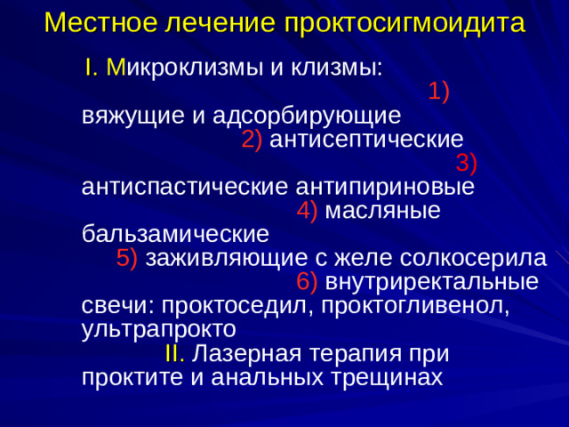 Местное лечение проктосигмоидита  I. М икроклизмы и клизмы: 1)  вяжущие и адсорбирующие 2 ) антисептические 3) антиспастические антипириновые 4) масляные бальзамические 5) заживляющие с желе солкосерила 6) внутриректальные свечи: проктоседил, проктогливенол, ультрапрокто II . Лазерная терапия при проктите и анальных трещинах