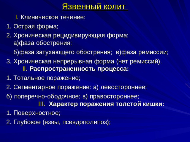 Язвенный колит  I. Клиническое течение: 1. Острая форма; 2. Хроническая рецидивирующая форма: а)фаза обострения;  б)фаза затухающего обострения; в)фаза ремиссии; 3. Хроническая непрерывная форма (нет ремиссий).   II.  Распространенность процесса: 1. Тотальное поражение; 2. Сегментарное поражение: а) левостороннее; б) поперечно-ободочное; в) правостороннее;   III .  Характер поражения толстой кишки: 1. Поверхностное; 2. Глубокое (язвы, псевдополипоз);