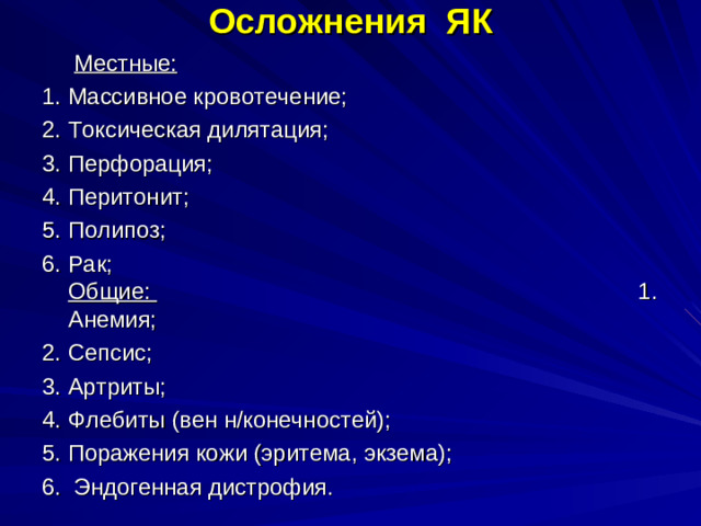 Осложнения ЯК  Местные: 1. Массивное кровотечение; 2. Токсическая дилятация; 3. Перфорация; 4. Перитонит; 5. Полипоз; 6. Рак; Общие: 1. Анемия; 2. Сепсис; 3. Артриты; 4. Флебиты (вен н/конечностей); 5. Поражения кожи (эритема, экзема); 6. Эндогенная дистрофия.