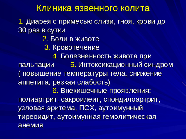 Клиника язвенного колита  1. Диарея с примесью слизи, гноя, крови до 30 раз в сутки     2. Боли в животе 3. Кровотечение 4. Болезненность живота при пальпации 5. Интоксикационный синдром ( повышение температуры тела, снижение аппетита, резкая слабость) 6. Внекишечные проявления: полиартрит, сакроилеит, спондилоартрит, узловая эритема, ПСХ, аутоимунный тиреоидит, аутоимунная гемолитическая анемия