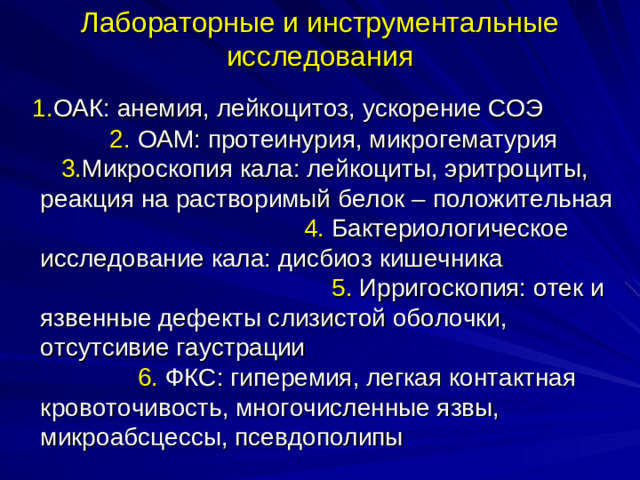 Лабораторные и инструментальные исследования  1. ОАК: анемия, лейкоцитоз, ускорение СОЭ   2. ОАМ: протеинурия, микрогематурия 3. Микроскопия кала: лейкоциты, эритроциты, реакция на растворимый белок – положительная 4. Бактериологическое исследование кала: дисбиоз кишечника 5. Ирригоскопия: отек и язвенные дефекты слизистой оболочки, отсутсивие гаустрации 6. ФКС: гиперемия, легкая контактная кровоточивость, многочисленные язвы, микроабсцессы, псевдополипы