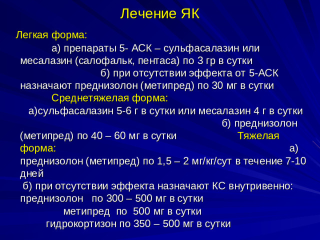 Лечение ЯК  Легкая форма: а) препараты 5- АСК – сульфасалазин или месалазин (салофальк, пентаса) по 3 гр в сутки б) при отсутствии эффекта от 5-АСК назначают преднизолон (метипред) по 30 мг в сутки Среднетяжелая форма: а)сульфасалазин 5-6 г в сутки или месалазин 4 г в сутки б) преднизолон (метипред) по 40 – 60 мг в сутки Тяжелая форма: а)  преднизолон (метипред) по 1,5 – 2 мг/кг/сут в течение 7-10 дней б) при отсутствии эффекта назначают КС внутривенно: преднизолон по 300 – 500 мг в сутки метипред по 500 мг в сутки гидрокортизон по 350 – 500 мг в сутки