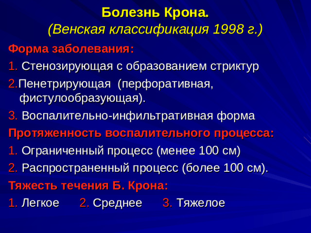 Болезнь Крона.  (Венская классификация 1998 г.)   Форма заболевания: 1. Стенозирующая с образованием стриктур 2. Пенетрирующая (перфоративная, фистулообразующая). 3. Воспалительно-инфильтративная форма Протяженность воспалительного процесса: 1. Ограниченный процесс (менее 100 см) 2. Распространенный процесс (более 100 см). Тяжесть течения Б. Крона: 1. Легкое 2. Среднее 3. Тяжелое