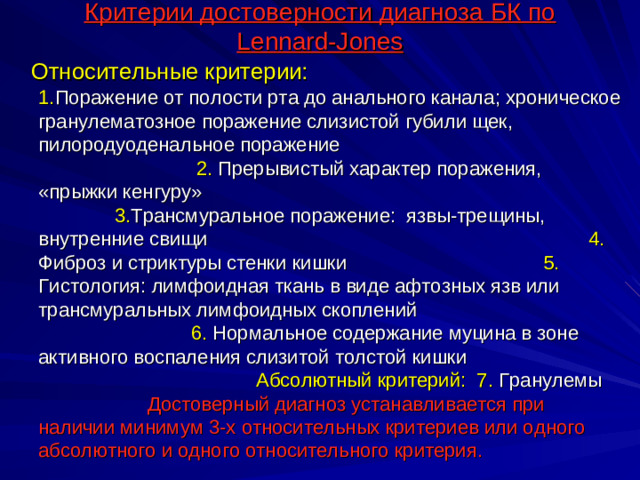 Критерии достоверности диагноза БК по Lennard-Jones  Относительные критерии: 1. Поражение от полости рта до анального канала; хроническое гранулематозное поражение слизистой губили щек, пилородуоденальное поражение 2. Прерывистый характер поражения, «прыжки кенгуру» 3. Трансмуральное поражение: язвы-трещины, внутренние свищи 4. Фиброз и стриктуры стенки кишки 5. Гистология: лимфоидная ткань в виде афтозных язв или трансмуральных лимфоидных скоплений 6. Нормальное содержание муцина в зоне активного воспаления слизитой толстой кишки Абсолютный критерий: 7. Гранулемы Достоверный диагноз устанавливается при наличии минимум 3-х относительных критериев или одного абсолютного и одного относительного критерия.