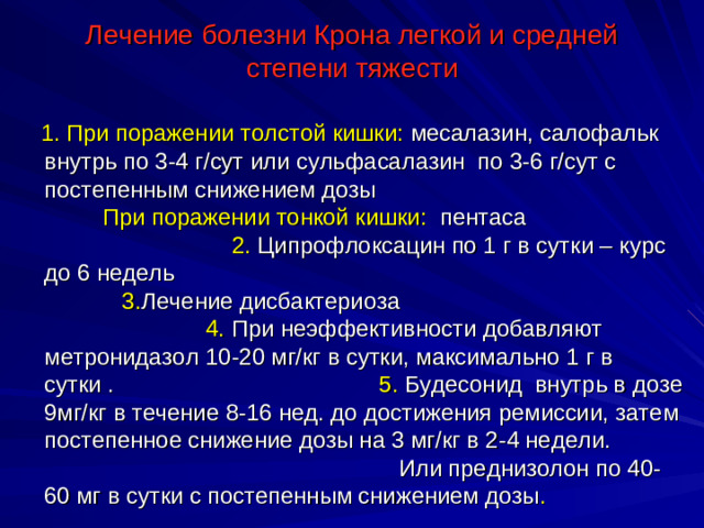 Лечение болезни Крона легкой и средней степени тяжести  1. При поражении толстой кишки: месалазин, салофальк внутрь по 3-4 г/сут или сульфасалазин по 3-6 г/сут с постепенным снижением дозы При  поражении тонкой кишки: пентаса 2. Ципрофлоксацин по 1 г в сутки – курс до 6 недель 3. Лечение дисбактериоза 4. При неэффективности добавляют метронидазол 10-20 мг/кг в сутки, максимально 1 г в сутки . 5. Будесонид внутрь в дозе 9мг/кг в течение 8-16 нед. до достижения ремиссии, затем постепенное снижение дозы на 3 мг/кг в 2-4 недели. Или преднизолон по 40-60 мг в сутки с постепенным снижением дозы .