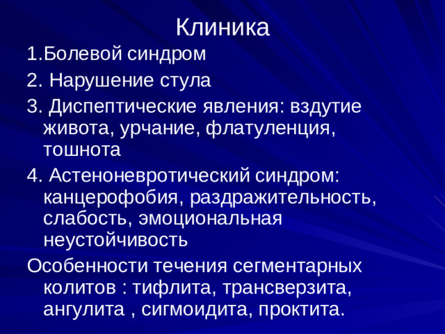 Клиника 1.Болевой синдром 2. Нарушение стула 3. Диспептические явления: вздутие живота, урчание, флатуленция, тошнота 4. Астеноневротический синдром: канцерофобия, раздражительность, слабость, эмоциональная неустойчивость Особенности течения сегментарных колитов : тифлита, трансверзита, ангулита , сигмоидита, проктита.