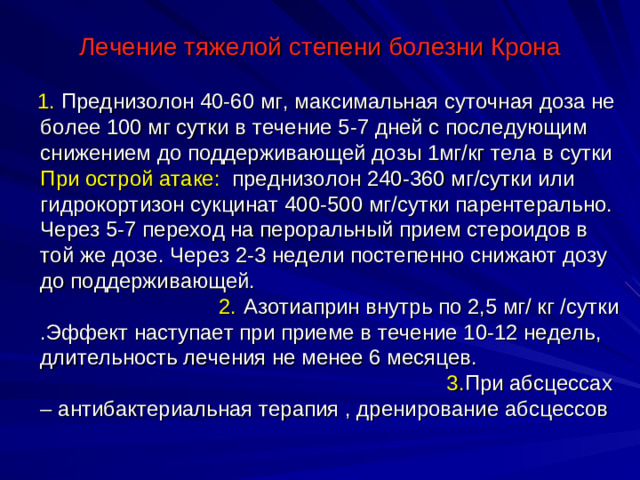 Лечение тяжелой степени болезни Крона  1. Преднизолон 40-60 мг, максимальная суточная доза не более 100 мг сутки в течение 5-7 дней с последующим снижением до поддерживающей дозы 1мг/кг тела в сутки При острой атаке: преднизолон 240-360 мг/сутки или гидрокортизон сукцинат 400-500 мг/сутки парентерально. Через 5-7 переход на пероральный прием стероидов в той же дозе. Через 2-3 недели постепенно снижают дозу до поддерживающей. 2. Азотиаприн внутрь по 2,5 мг/ кг /сутки .Эффект наступает при приеме в течение 10-12 недель, длительность лечения не менее 6 месяцев. 3. При абсцессах – антибактериальная терапия , дренирование абсцессов