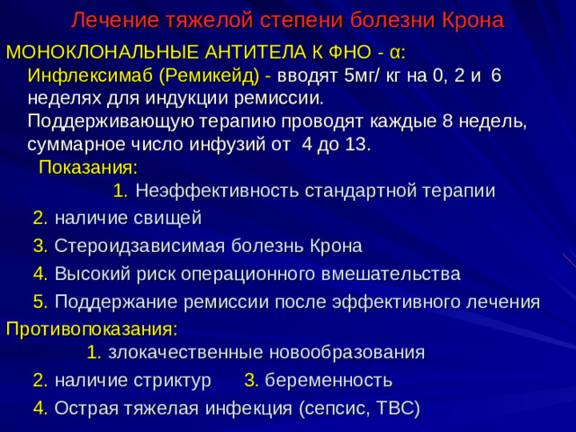 Лечение тяжелой степени болезни Крона МОНОКЛОНАЛЬНЫЕ АНТИТЕЛА К ФНО -  α : Инфлексимаб (Ремикейд) - вводят 5мг/ кг на 0, 2 и 6 неделях для индукции ремиссии. Поддерживающую терапию проводят каждые 8 недель, суммарное число инфузий от 4 до 13. Показания: 1. Неэффективность стандартной терапии  2. наличие свищей  3. Стероидзависимая болезнь Крона  4. Высокий риск операционного вмешательства  5. Поддержание ремиссии после эффективного лечения Противопоказания: 1. злокачественные новообразования  2. наличие стриктур 3. беременность  4. Острая тяжелая инфекция (сепсис, ТВС)