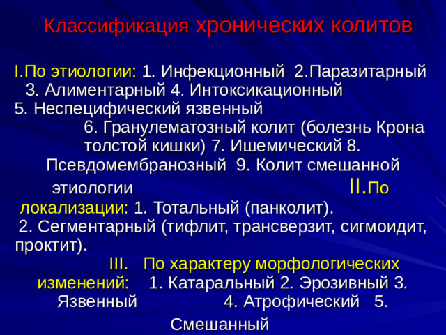 Классификация хронических колитов I. По этиологии: 1. Инфекционный 2.Паразитарный 3. Алиментарный 4. Интоксикационный 5. Неспецифический язвенный 6. Гранулематозный колит (болезнь Крона толстой кишки) 7. Ишемический 8. Псевдомембранозный 9. Колит смешанной этиологии  II . По локализации: 1. Тотальный (панколит). 2. Сегментарный (тифлит, трансверзит, сигмоидит, проктит).  III. По характеру морфологических изменений: 1. Катаральный 2. Эрозивный 3. Язвенный 4. Атрофический 5. Смешанный