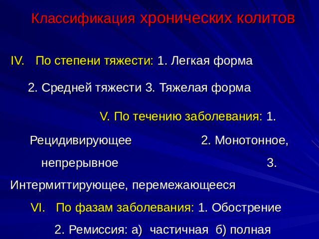 Классификация хронических колитов IV. По степени тяжести: 1. Легкая форма 2. Средней тяжести 3. Тяжелая форма  V. По течению заболевания: 1. Рецидивирующее 2. Монотонное, непрерывное 3. Интермиттирующее, перемежающееся  VI. По фазам заболевания: 1. Обострение 2. Ремиссия: а)  частичная б) полная