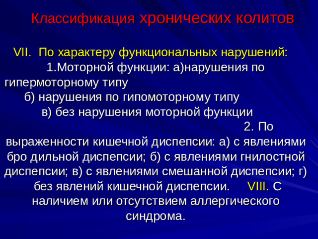 Классификация хронических колитов VII. По характеру функциональных нарушений: 1.Моторной функции: а)нарушения по гипермоторному типу б) нарушения по гипомоторному типу в) без нарушения моторной функции 2. По выраженности кишечной диспепсии: а) с явлениями бро дильной диспепсии; б)  с явлениями гнилостной диспепсии; в)  с явлениями смешанной диспепсии; г)  без явлений кишечной диспепсии. VIII. С наличием или отсутствием аллергического синдрома.