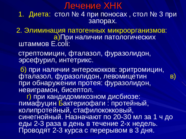 Лечение ХНК Диета: стол № 4 при поносах , стол № 3 при запорах. Диета: стол № 4 при поносах , стол № 3 при запорах.  2. Элиминация патогенных микроорганизмов: а) При наличии патологических штаммов E.coli :  стрептомицин, фталазол, фуразолидон, эрсефурил, интетрикс.  б)  при наличии энтерококков: эритромицин, фталазол, фуразолидон, левомицетин   в) при обнаружении протея: фуразолидон, невиграмон, бисептол.   г) при кандидомикозном дисбиозе:  пимафуцин Б актериофаги : протейный, колипротейный, стафилококковый, синегнойный. Назначают по 20-30 мл за 1 ч до еды 2-3 раза в день в течение 2-х недель. Проводят 2-3 курса с перерывом в 3 дня.