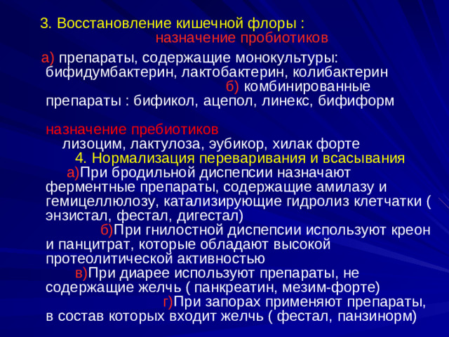 3. Восстановление кишечной флоры :   назначение пробиотиков 3. Восстановление кишечной флоры :   назначение пробиотиков  а)  препараты, содержащие монокультуры:  бифидумбактерин, лактобактерин, колибактерин б) комбинированные препараты : бификол, ацепол, линекс, бифиформ        назначение пребиотиков лизоцим, лактулоза, эубикор, хилак форте  4.  Нормализация переваривания и всасывания а) При  бродильной диспепсии назначают ферментные препараты, содержащие амилазу и гемицеллюлозу, катализирующие гидролиз клетчатки ( энзистал, фестал, дигестал)     б) При гнилостной диспепсии используют креон и панцитрат, которые обладают высокой протеолитической активностью в) При диарее используют препараты, не содержащие желчь ( панкреатин, мезим-форте) г) При запорах применяют препараты, в состав которых входит желчь ( фестал, панзинорм)