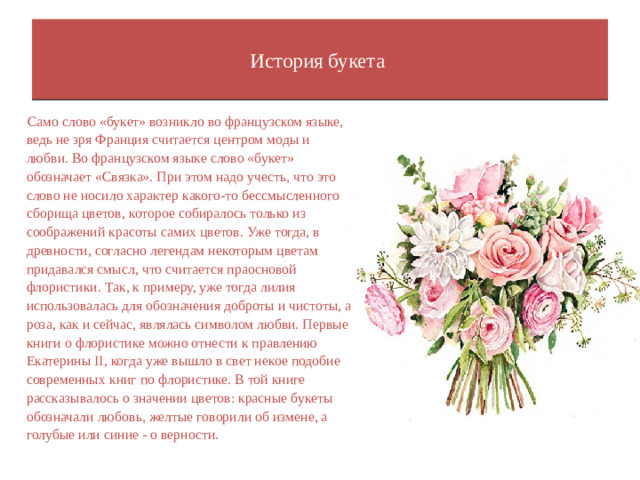 История букета    Само слово «букет» возникло во французском языке, ведь не зря Франция считается центром моды и любви. Во французском языке слово «букет» обозначает «Связка». При этом надо учесть, что это слово не носило характер какого-то бессмысленного сборища цветов, которое собиралось только из соображений красоты самих цветов. Уже тогда, в древности, согласно легендам некоторым цветам придавался смысл, что считается праосновой флористики. Так, к примеру, уже тогда лилия использовалась для обозначения доброты и чистоты, а роза, как и сейчас, являлась символом любви. Первые книги о флористике можно отнести к правлению Екатерины II, когда уже вышло в свет некое подобие современных книг по флористике. В той книге рассказывалось о значении цветов: красные букеты обозначали любовь, желтые говорили об измене, а голубые или синие - о верности.