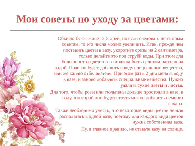 Мои советы по уходу за цветами:   Обычно букет живёт 3-5 дней, но если следовать некоторым советам, то это числа можно увеличить. Итак, прежде чем поставить цветы в вазу, укоротите срезы на 2 сантиметра, только делайте это под струёй воды. При этом для большинства цветов ваза должна быть целиком наполнена водой. Полезно будет добавить в воду специальные вещества, или же каплю отбеливателя. При этом раз в 2 дня менять воду в вазе, и заново добавлять специальные вещества. Нужно удалять сухие цветы и листья. Для того, чтобы розы или тюльпаны дольше простояли в вазе, в воду, в которой они будут стоять можно добавить немного сахара. Также необходимо учесть, что некоторые виды цветов нельзя располагать в одной вазе, поэтому для каждого вида цветов нужна собственная ваза. Ну, а главное правило, не ставьте вазу на солнце.