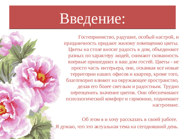 Введение: Гостеприимство, радушие, особый настрой, и праздничность придают жилому помещению цветы. Цветы на столе вносят радость в дом, объединяют разных по характеру людей, снимают скованность впервые пришедших в ваш дом гостей. Цветы - не просто часть интерьера, они, осваивая все новые территории наших офисов и квартир, кроме того, благотворно влияют на окружающее пространство, делая его более светлым и радостным. Трудно переоценить значение цветов. Они обеспечивают психологический комфорт и гармонию, поднимают настроение. Об этом я и хочу рассказать в своей работе. Я думаю, что это актуальная тема на сегодняшний день.