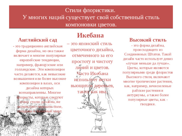 Стили флористики.  У многих наций существует свой собственный стиль компоновки цветов.    Икебана – это японский стиль цветочного дизайна, отмеченного за его простоту и чистоту линий и цветов. Часто Икебана использует ветки вьющихся деревьев, таких как ива. Высокий стиль - это форма дизайна, происходящего из Соединенных Штатов. Такой дизайн часто использует девиз «лучше меньше да лучше». Цветы, которые являются популярными среди флористов Высокого стиля, включают многие тропические растения, как, например, вечнозеленые райские растения и антуриумы, а также более популярные цветы, как - гвоздики. Английский сад - это традиционно английская форма дизайна, но она также включает и многие популярные европейские тенденции, например, французские или голландские. Эти композиции часто делаются, как невысокие возвышения или более высокие композиции в вазах, оси дизайна которых всенаправленны. Многие флористы, которые следуют этому стилю дизайна, не используют перекати-поле, гвоздики и болотный мирт.