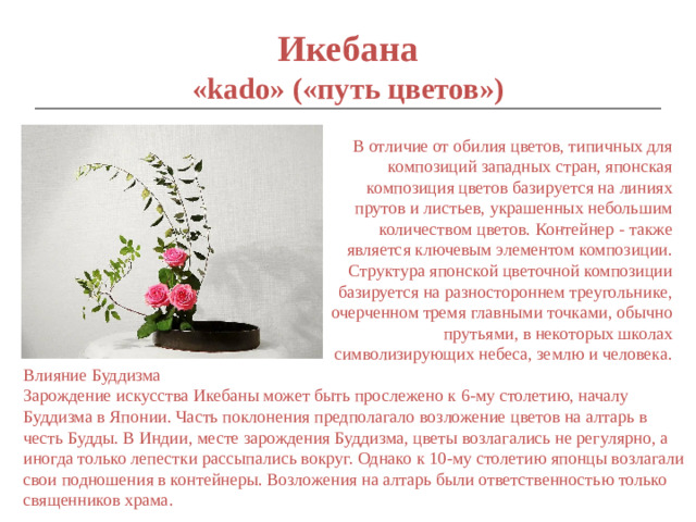 Икебана  «kado» («путь цветов») В отличие от обилия цветов, типичных для композиций западных стран, японская композиция цветов базируется на линиях прутов и листьев, украшенных небольшим количеством цветов. Контейнер - также является ключевым элементом композиции. Структура японской цветочной композиции базируется на разностороннем треугольнике, очерченном тремя главными точками, обычно прутьями, в некоторых школах символизирующих небеса, землю и человека. Влияние Буддизма Зарождение искусства Икебаны может быть прослежено к 6-му столетию, началу Буддизма в Японии. Часть поклонения предполагало возложение цветов на алтарь в честь Будды. В Индии, месте зарождения Буддизма, цветы возлагались не регулярно, а иногда только лепестки рассыпались вокруг. Однако к 10-му столетию японцы возлагали свои подношения в контейнеры. Возложения на алтарь были ответственностью только священников храма.