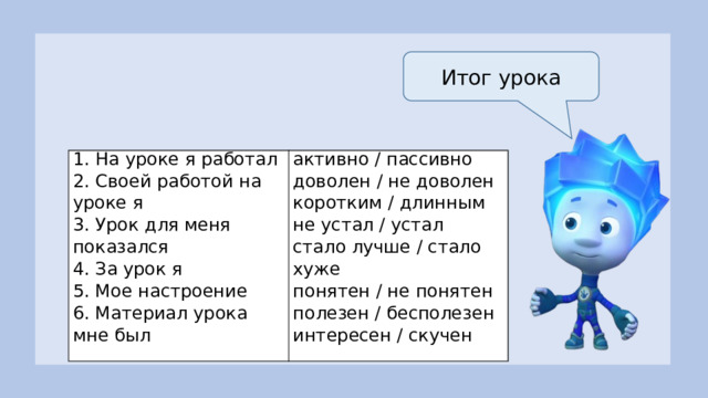 Итог урока 1. На уроке я работал 2. Своей работой на уроке я активно / пассивно доволен / не доволен 3. Урок для меня показался 4. За урок я коротким / длинным не устал / устал 5. Мое настроение 6. Материал урока мне был стало лучше / стало хуже понятен / не понятен   полезен / бесполезен интересен / скучен