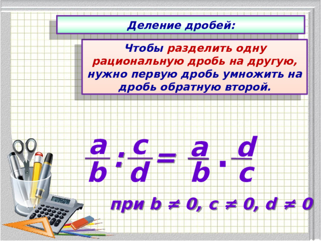 Деление дробей: Чтобы разделить одну рациональную дробь на другую, нужно первую дробь умножить на дробь обратную второй. с а а d . = : d b с b  при b ≠ 0, с ≠ 0, d ≠ 0