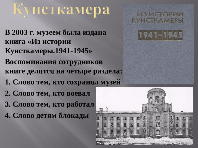 В 2003 г. музеем была издана книга «Из истории Кунсткамеры.1941-1945» Воспоминания сотрудников книге делятся на четыре раздела: 1. Слово тем, кто сохранял музей 2. Слово тем, кто воевал 3. Слово тем, кто работал 4. Слово детям блокады