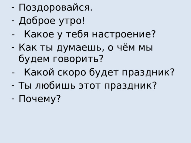 Поздоровайся. Доброе утро! - Какое у тебя настроение? Как ты думаешь, о чём мы будем говорить? - Какой скоро будет праздник? Ты любишь этот праздник? Почему?