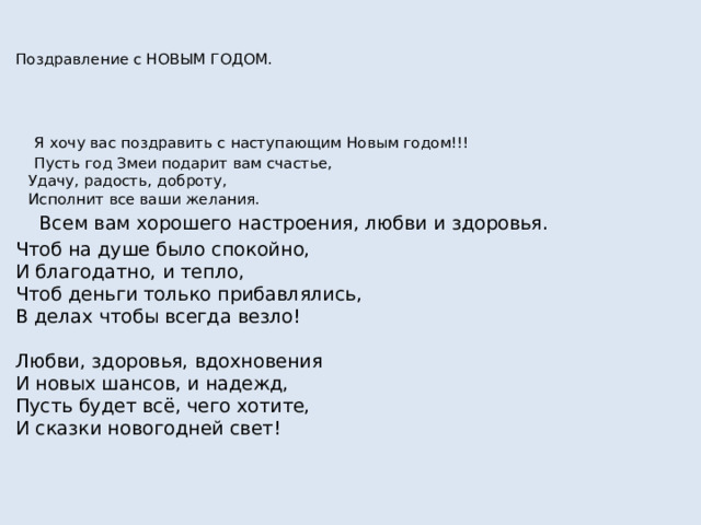 Поздравление с НОВЫМ ГОДОМ.  Я хочу вас поздравить с наступающим Новым годом!!!  Пусть год Змеи подарит вам счастье,  Удачу, радость, доброту,  Исполнит все ваши желания.  Всем вам хорошего настроения, любви и здоровья. Чтоб на душе было спокойно,  И благодатно, и тепло,  Чтоб деньги только прибавлялись,  В делах чтобы всегда везло!   Любви, здоровья, вдохновения  И новых шансов, и надежд,  Пусть будет всё, чего хотите,  И сказки новогодней свет!