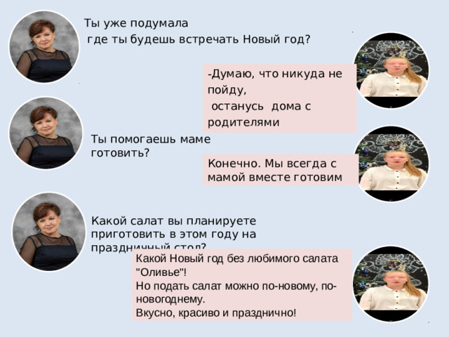 Ты уже подумала  где ты будешь встречать Новый год? Думаю, что никуда не пойду,  останусь дома с родителями Ты помогаешь маме готовить? Конечно. Мы всегда с мамой вместе готовим Какой салат вы планируете приготовить в этом году на праздничный стол? Какой Новый год без любимого салата 