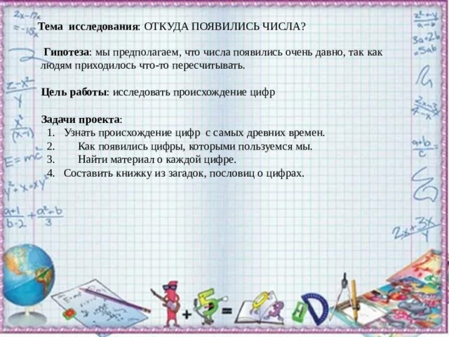 Тема  исследования : ОТКУДА ПОЯВИЛИСЬ ЧИСЛА?    Гипотеза : мы предполагаем, что числа появились очень давно, так как  людям приходилось что-то пересчитывать.          Цель работы : исследовать происхождение цифр   Задачи проекта :               1.   Узнать происхождение цифр  с самых древних времен.   2.        Как появились цифры, которыми пользуемся мы.   3.        Найти материал о каждой цифре.   4.   Составить книжку из загадок, пословиц о цифрах.  