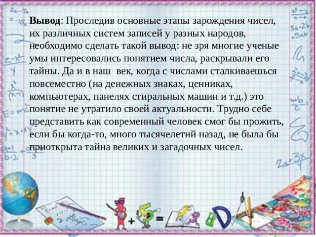 Вывод : Проследив основные этапы зарождения чисел, их различных систем записей у разных народов, необходимо сделать такой вывод: не зря многие ученые умы интересовались понятием числа, раскрывали его тайны. Да и в наш век, когда с числами сталкиваешься повсеместно (на денежных знаках, ценниках, компьютерах, панелях стиральных машин и т.д.) это понятие не утратило своей актуальности. Трудно себе представить как современный человек смог бы прожить, если бы когда-то, много тысячелетий назад, не была бы приоткрыта тайна великих и загадочных чисел.