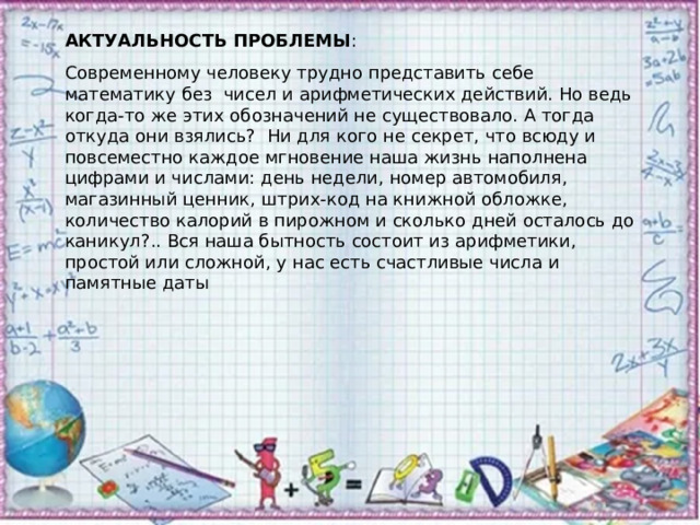 АКТУАЛЬНОСТЬ ПРОБЛЕМЫ : Современному человеку трудно представить себе математику без чисел и арифметических действий. Но ведь когда-то же этих обозначений не существовало. А тогда откуда они взялись? Ни для кого не секрет, что всюду и повсеместно каждое мгновение наша жизнь наполнена цифрами и числами: день недели, номер автомобиля, магазинный ценник, штрих-код на книжной обложке, количество калорий в пирожном и сколько дней осталось до каникул?.. Вся наша бытность состоит из арифметики, простой или сложной, у нас есть счастливые числа и памятные даты