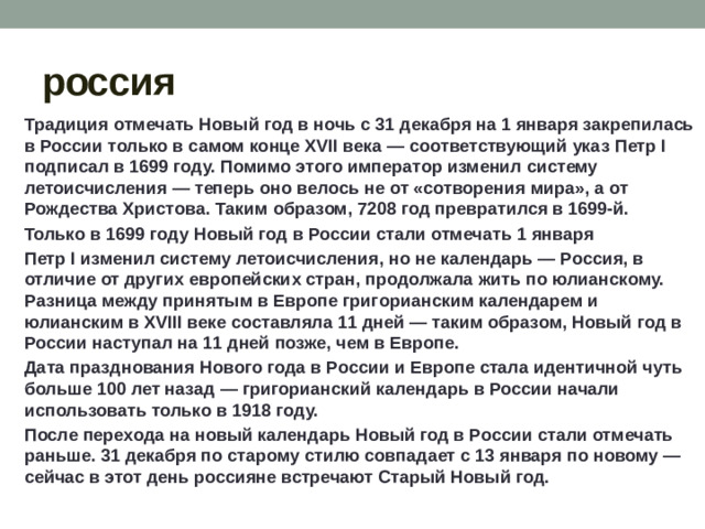 россия Традиция отмечать Новый год в ночь с 31 декабря на 1 января закрепилась в России только в самом конце XVII века — соответствующий указ Петр I подписал в 1699 году. Помимо этого император изменил систему летоисчисления — теперь оно велось не от «сотворения мира», а от Рождества Христова. Таким образом, 7208 год превратился в 1699-й. Только в 1699 году Новый год в России стали отмечать 1 января Петр I изменил систему летоисчисления, но не календарь — Россия, в отличие от других европейских стран, продолжала жить по юлианскому. Разница между принятым в Европе григорианским календарем и юлианским в XVIII веке составляла 11 дней — таким образом, Новый год в России наступал на 11 дней позже, чем в Европе. Дата празднования Нового года в России и Европе стала идентичной чуть больше 100 лет назад — григорианский календарь в России начали использовать только в 1918 году. После перехода на новый календарь Новый год в России стали отмечать раньше. 31 декабря по старому стилю совпадает с 13 января по новому — сейчас в этот день россияне встречают Старый Новый год.