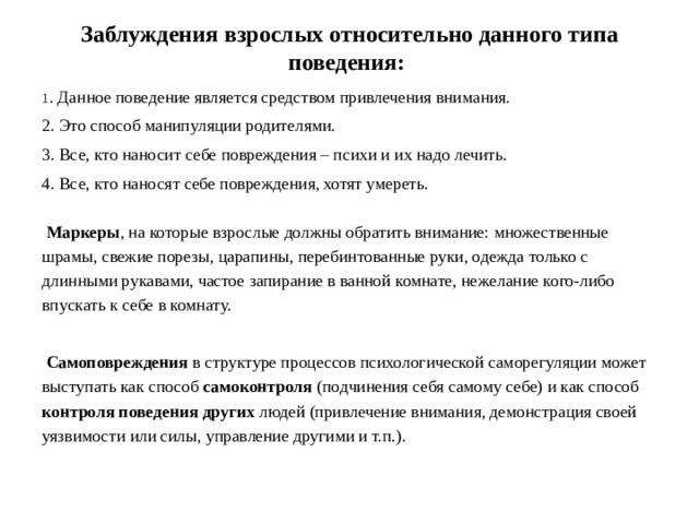 Заблуждения взрослых относительно данного типа поведения: 1 . Данное поведение является средством привлечения внимания. 2. Это способ манипуляции родителями. 3. Все, кто наносит себе повреждения – психи и их надо лечить. 4. Все, кто наносят себе повреждения, хотят умереть.  Маркеры , на которые взрослые должны обратить внимание: множественные шрамы, свежие порезы, царапины, перебинтованные руки, одежда только с длинными рукавами, частое запирание в ванной комнате, нежелание кого-либо впускать к себе в комнату.  Самоповреждения в структуре процессов психологической саморегуляции может выступать как способ самоконтроля (подчинения себя самому себе) и как способ контроля поведения других людей (привлечение внимания, демонстрация своей уязвимости или силы, управление другими и т.п.).